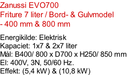 Zanussi EVO700   Friture 7 liter / Bord- & Gulvmodel - 400 mm & 800 mm   Energikilde: Elektrisk Kapaciet: 1x7 & 2x7 liter Mål: B400/ 800 x D700 x H250/ 850 mm El: 400V, 3N, 50/60 Hz.  Effekt: (5,4 kW) & (10,8 kW)