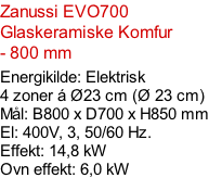 Zanussi EVO700  Glaskeramiske Komfur - 800 mm  Energikilde: Elektrisk 4 zoner á Ø23 cm (Ø 23 cm) Mål: B800 x D700 x H850 mm El: 400V, 3, 50/60 Hz.  Effekt: 14,8 kW Ovn effekt: 6,0 kW