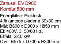 Zanussi EVO900  Komfur 800 mm  Energikilde: Elektrisk 4 firkantede plader á 30x30 cm Mål: B800 x D900 x H850 mm El: 400V, 3, 50/60 Hz.  Effekt: 22,0 kW Ovn: B575 x D700 x H300 mm