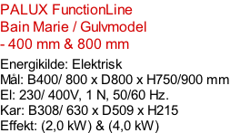 PALUX FunctionLine    Bain Marie / Gulvmodel - 400 mm & 800 mm  Energikilde: Elektrisk Mål: B400/ 800 x D800 x H750/900 mm El: 230/ 400V, 1 N, 50/60 Hz.  Kar: B308/ 630 x D509 x H215 Effekt: (2,0 kW) & (4,0 kW)