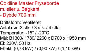 Coldline Master Fryseborde m. eller u. Bagkant - Dybde 700 mm  Driftsform: Ventileret Antal dør: 2 stk. / 3 stk. / 4 stk. Temperatur: -15° / -20°C Mål: B1300/ 1780/ 2260 x D700 x H950 mm El: 230V, 50 Hz Effekt: (0,73 kW) / (0,90 kW) / (1,10 kW)