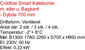 Coldline Smart Køleborde  m. eller u. Bagkant - Dybde 700 mm  Driftsform: Ventileret Antal dør: 2 stk. / 3 stk. / 4 stk. Temperatur: -2°+ 8°C Mål: B1300/ 1780/ 2260 x D700 x H950 mm El: 230V, 50 Hz Effekt: 0,33 kW