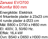 Zanussi EVO700  Komfur 800 mm  Energikilde: Elektrisk 4 firkantede plader á 23x23 cm 4 runde plader á Ø23 cm Mål: B800 x D700 x H850 mm El: 400V, 3, 50/60 Hz.  Effek: 16,4 kW Ovn: B540 x D650 x H300 mm