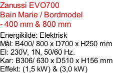 Zanussi EVO700  Bain Marie / Bordmodel  - 400 mm & 800 mm  Energikilde: Elektrisk Mål: B400/ 800 x D700 x H250 mm El: 230V, 1N, 50/60 Hz.  Kar: B306/ 630 x D510 x H156 mm Effekt: (1,5 kW) & (3,0 kW)