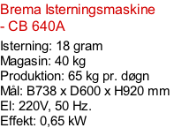 Brema Isterningsmaskine - CB 640A  Isterning: 18 gram Magasin: 40 kg  Produktion: 65 kg pr. døgn Mål: B738 x D600 x H920 mm  El: 220V, 50 Hz.  Effekt: 0,65 kW