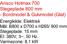 Arisco Hotmax 700   Stegeplade 800 mm  - Bordmodel & Gulvmodel (Glat)  Energikilde: Elektrisk Mål: B800 x D700 x H265/ 900 mm Stegeplade: 15 mm El: 380V, 3~, 50 Hz.  Varmezone: 8,1 kW