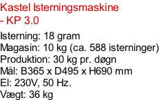 Kastel Isterningsmaskine - KP 3.0  Isterning: 18 gram Magasin: 10 kg (ca. 588 isterninger) Produktion: 30 kg pr. døgn Mål: B365 x D495 x H690 mm  El: 230V, 50 Hz.  Vægt: 36 kg