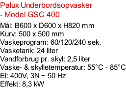 Palux Underbordsopvasker - Model GSC 400   Mål: B600 x D600 x H820 mm Kurv: 500 x 500 mm Vaskeprogram: 60/120/240 sek. Vasketank: 24 liter Vandforbrug pr. skyl: 2,5 liter Vaske- & skylletemperatur: 55°C - 85°C El: 400V, 3N ~ 50 Hz  Effekt: 8,3 kW