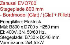 Zanussi EVO700  Stegeplade 800 mm - Bordmodel (Glat) / (Glat + Rillet)  Energikilde: Elektrisk Mål: B800 x D700 x H250 mm El: 400V, 3N, 50/60 Hz.  Stegeplade: B730 x D540 mm Varmezone: 2x4,5 kW