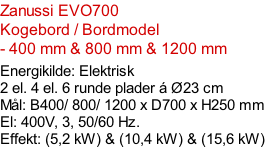 Zanussi EVO700  Kogebord / Bordmodel  - 400 mm & 800 mm & 1200 mm  Energikilde: Elektrisk 2 el. 4 el. 6 runde plader á Ø23 cm Mål: B400/ 800/ 1200 x D700 x H250 mm El: 400V, 3, 50/60 Hz.  Effekt: (5,2 kW) & (10,4 kW) & (15,6 kW)