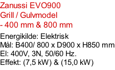 Zanussi EVO900   Grill / Gulvmodel - 400 mm & 800 mm  Energikilde: Elektrisk Mål: B400/ 800 x D900 x H850 mm El: 400V, 3N, 50/60 Hz.  Effekt: (7,5 kW) & (15,0 kW)