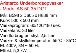 Aristarco Underbordsopvasker - Model AS 50.35 DGT   Mål: B598 x D605 x H838 mm Kurv: 500 x 500 mm Vaskeprogram: 60/120/180 sek. Vasketank: 30 liter Vandforbrug pr. skyl: 2,5 liter Vaske- & skylletemperatur: 55°C - 85°C El: 400V, 3N ~ 50 Hz  Effekt: 5,3 kW