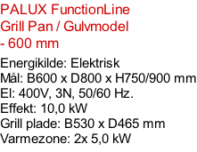 PALUX FunctionLine   Grill Pan / Gulvmodel  - 600 mm  Energikilde: Elektrisk Mål: B600 x D800 x H750/900 mm El: 400V, 3N, 50/60 Hz.  Effekt: 10,0 kW Grill plade: B530 x D465 mm Varmezone: 2x 5,0 kW