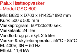 Palux Hætteopvasker - Model GSC 600  Mål: B620 x D703 x H1425/1892 mm Kurv: 500 x 500 mm Vaskeprogram: 60/120/240 sek. Vasketank: 24 liter Vandforbrug pr. skyl: 2,5 liter Vaske- & skylletemperatur: 55°C - 85°C El: 400V, 3N ~ 50 Hz  Effekt: 11,6 kW
