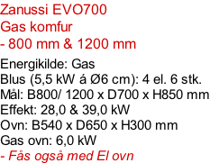 Zanussi EVO700   Gas komfur   - 800 mm & 1200 mm   Energikilde: Gas Blus (5,5 kW á Ø6 cm): 4 el. 6 stk. Mål: B800/ 1200 x D700 x H850 mm Effekt: 28,0 & 39,0 kW Ovn: B540 x D650 x H300 mm Gas ovn: 6,0 kW - Fås også med El ovn