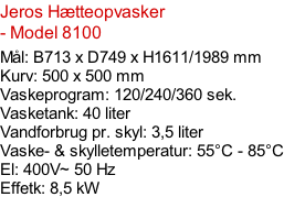 Jeros Hætteopvasker - Model 8100  Mål: B713 x D749 x H1611/1989 mm Kurv: 500 x 500 mm Vaskeprogram: 120/240/360 sek. Vasketank: 40 liter Vandforbrug pr. skyl: 3,5 liter Vaske- & skylletemperatur: 55°C - 85°C El: 400V~ 50 Hz  Effetk: 8,5 kW