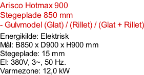 Arisco Hotmax 900   Stegeplade 850 mm  - Gulvmodel (Glat) / (Rillet) / (Glat + Rillet)  Energikilde: Elektrisk Mål: B850 x D900 x H900 mm Stegeplade: 15 mm El: 380V, 3~, 50 Hz.  Varmezone: 12,0 kW