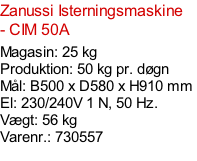Zanussi Isterningsmaskine - CIM 50A  Magasin: 25 kg  Produktion: 50 kg pr. døgn Mål: B500 x D580 x H910 mm  El: 230/240V 1 N, 50 Hz.  Vægt: 56 kg Varenr.: 730557