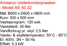 Aristarco Underbordsopvasker - Model AE 50.32   Mål: B600 x D600 x H805 mm Kurv: 500 x 500 mm Vaskeprogram: 120 sek. Vasketank: 35 liter Vandforbrug pr. skyl: 2,5 liter Vaske- & skylletemperatur: 55°C - 85°C El: 400V, 3N ~ 50 Hz  Effekt: 5,3 kW