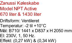 Zanussi Køleskabe Model NPT Active 670 liter & 1430 liter  Driftsform: Ventileret Temperatur: -2 til +10°C Mål: B710/ 1441 x D837 x H 2050 mm El: 230V, 1, 50 Hz.  Effekt: (0,27 kW) & (0,34 kW)