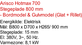 Arisco Hotmax 700   Stegeplade 800 mm  - Bordmodel & Gulvmodel (Glat + Rillet)  Energikilde: Elektrisk Mål: B800 x D700 x H265/ 900 mm Stegeplade: 15 mm El: 380V, 3~, 50 Hz.  Varmezone: 8,1 kW