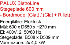 PALUX BistroLine    Stegeplade 600 mm - Bordmodel (Glat) / (Glat + Rillet)  Energikilde: Elektrisk Mål: 600 x D650 x H270 mm El: 400V, 2, 50/60 Hz Stegeplade: B508 x D509 mm  Varmezone: 2x 4,0 kW