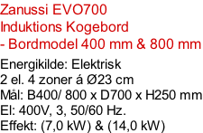 Zanussi EVO700 Induktions Kogebord  - Bordmodel 400 mm & 800 mm   Energikilde: Elektrisk 2 el. 4 zoner á Ø23 cm Mål: B400/ 800 x D700 x H250 mm El: 400V, 3, 50/60 Hz.  Effekt: (7,0 kW) & (14,0 kW)