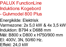 PALUX FunctionLine  Induktions Kogebord  - Gulvmodel 800 Plus  Energikilde: Elektrisk Varmezone: 2x 5,0 kW & 4x 3,5 kW Induktion: B794 x D688 mm Mål: B800 x D800 x H750/900 mm El: 400V, 3N, 50/60 Hz.  Effekt: 24,0 kW