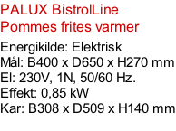 PALUX BistrolLine Pommes frites varmer  Energikilde: Elektrisk Mål: B400 x D650 x H270 mm El: 230V, 1N, 50/60 Hz.  Effekt: 0,85 kW Kar: B308 x D509 x H140 mm