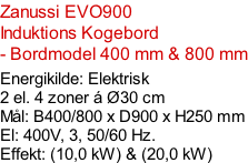 Zanussi EVO900  Induktions Kogebord   - Bordmodel 400 mm & 800 mm  Energikilde: Elektrisk 2 el. 4 zoner á Ø30 cm Mål: B400/800 x D900 x H250 mm El: 400V, 3, 50/60 Hz.  Effekt: (10,0 kW) & (20,0 kW)