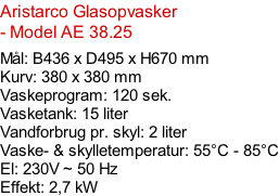 Aristarco Glasopvasker - Model AE 38.25   Mål: B436 x D495 x H670 mm Kurv: 380 x 380 mm Vaskeprogram: 120 sek. Vasketank: 15 liter Vandforbrug pr. skyl: 2 liter Vaske- & skylletemperatur: 55°C - 85°C El: 230V ~ 50 Hz  Effekt: 2,7 kW