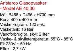 Aristarco Glasopvasker - Model AE 40.30  - Mål: B456 x D495 x H700 mm Kurv: 400 x 400 mm Vaskeprogram: 120 sek. Vasketank: 16 liter Vandforbrug pr. skyl: 2 liter Vaske- & skylletemperatur: 55°C - 85°C El: 230V ~ 50 Hz  Effekt: 2,7 kW