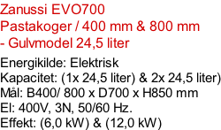 Zanussi EVO700  Pastakoger / 400 mm & 800 mm - Gulvmodel 24,5 liter  Energikilde: Elektrisk Kapacitet: (1x 24,5 liter) & 2x 24,5 liter) Mål: B400/ 800 x D700 x H850 mm El: 400V, 3N, 50/60 Hz.  Effekt: (6,0 kW) & (12,0 kW)