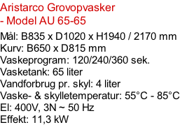 Aristarco Grovopvasker - Model AU 65-65  Mål: B835 x D1020 x H1940 / 2170 mm Kurv: B650 x D815 mm Vaskeprogram: 120/240/360 sek. Vasketank: 65 liter Vandforbrug pr. skyl: 4 liter Vaske- & skylletemperatur: 55°C - 85°C El: 400V, 3N ~ 50 Hz  Effekt: 11,3 kW