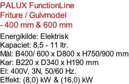 PALUX FunctionLine  Friture / Gulvmodel - 400 mm & 600 mm  Energikilde: Elektrisk Kapaciet: 8,5 - 11 ltr. Mål: B400/ 600 x D800 x H750/900 mm Kar: B220 x D340 x H190 mm El: 400V, 3N, 50/60 Hz.  Effekt: (8,0) kW & (16,0) kW