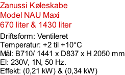Zanussi Køleskabe Model NAU Maxi 670 liter & 1430 liter  Driftsform: Ventileret Temperatur: +2 til +10°C Mål: B710/ 1441 x D837 x H 2050 mm El: 230V, 1N, 50 Hz.  Effekt: (0,21 kW) & (0,34 kW)
