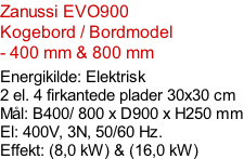 Zanussi EVO900  Kogebord / Bordmodel  - 400 mm & 800 mm    Energikilde: Elektrisk 2 el. 4 firkantede plader 30x30 cm Mål: B400/ 800 x D900 x H250 mm El: 400V, 3N, 50/60 Hz.  Effekt: (8,0 kW) & (16,0 kW)