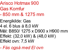 Arisco Hotmax 900  Gas Komfur  - 850 mm & 1275 mm  Energikilde: Gas  4 el. 6 blus á 8,0 kW Mål: B850/ 1275 x D900 x H900 mm Effekt: (32,0 kW) & (48,0 kW) Effekt ovn: 7,5 kW  - Fås også med El ovn