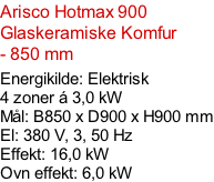Arisco Hotmax 900  Glaskeramiske Komfur - 850 mm  Energikilde: Elektrisk  4 zoner á 3,0 kW Mål: B850 x D900 x H900 mm El: 380 V, 3, 50 Hz Effekt: 16,0 kW Ovn effekt: 6,0 kW