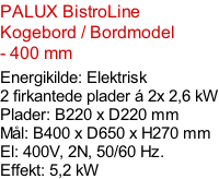 PALUX BistroLine  Kogebord / Bordmodel  - 400 mm   Energikilde: Elektrisk 2 firkantede plader á 2x 2,6 kW Plader: B220 x D220 mm Mål: B400 x D650 x H270 mm El: 400V, 2N, 50/60 Hz.  Effekt: 5,2 kW