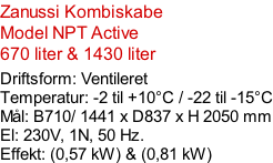 Zanussi Kombiskabe Model NPT Active 670 liter & 1430 liter  Driftsform: Ventileret Temperatur: -2 til +10°C / -22 til -15°C Mål: B710/ 1441 x D837 x H 2050 mm El: 230V, 1N, 50 Hz.  Effekt: (0,57 kW) & (0,81 kW)