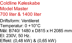 Coldline Køleskabe Model Master 700 liter & 1400 liter  Driftsform: Ventileret Temperatur: 0 +10°C Mål: B740/ 1480 x D815 x H 2085 mm El: 230V, 50 Hz.  Effekt: (0,48 kW) & (0,65 kW)