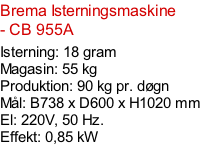 Brema Isterningsmaskine - CB 955A  Isterning: 18 gram Magasin: 55 kg  Produktion: 90 kg pr. døgn Mål: B738 x D600 x H1020 mm  El: 220V, 50 Hz.  Effekt: 0,85 kW