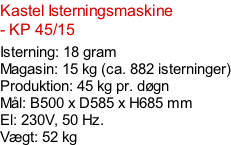 Kastel Isterningsmaskine - KP 45/15  Isterning: 18 gram Magasin: 15 kg (ca. 882 isterninger) Produktion: 45 kg pr. døgn Mål: B500 x D585 x H685 mm  El: 230V, 50 Hz.  Vægt: 52 kg