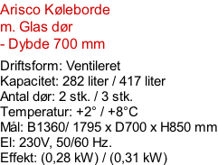 Arisco Køleborde m. Glas dør - Dybde 700 mm  Driftsform: Ventileret Kapacitet: 282 liter / 417 liter Antal dør: 2 stk. / 3 stk.  Temperatur: +2° / +8°C Mål: B1360/ 1795 x D700 x H850 mm El: 230V, 50/60 Hz.  Effekt: (0,28 kW) / (0,31 kW)