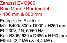 Zanussi EVO900  Bain Marie / Bordmodel - 400 mm & 800 mm  Energikilde: Elektrisk Mål: B400/ 800 x D900 x H250 mm El: 230V, 1N, 50/60 Hz.  Kar: B305/ 630 x D685 x H160 mm Effekt: (2,2 kW) & (4,4 kW)
