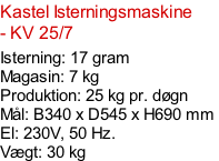 Kastel Isterningsmaskine - KV 25/7  Isterning: 17 gram Magasin: 7 kg  Produktion: 25 kg pr. døgn Mål: B340 x D545 x H690 mm  El: 230V, 50 Hz.  Vægt: 30 kg