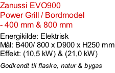 Zanussi EVO900   Power Grill / Bordmodel  - 400 mm & 800 mm  Energikilde: Elektrisk Mål: B400/ 800 x D900 x H250 mm Effekt: (10,5 kW) & (21,0 kW)  Godkendt til flaske, natur & bygas