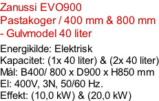 Zanussi EVO900  Pastakoger / 400 mm & 800 mm - Gulvmodel 40 liter  Energikilde: Elektrisk Kapacitet: (1x 40 liter) & (2x 40 liter) Mål: B400/ 800 x D900 x H850 mm El: 400V, 3N, 50/60 Hz.  Effekt: (10,0 kW) & (20,0 kW)