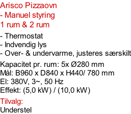 Arisco Pizzaovn - Manuel styring  1 rum & 2 rum  - Thermostat - Indvendig lys - Over- & undervarme, justeres særskilt  Kapacitet pr. rum: 5x Ø280 mm  Mål: B960 x D840 x H440/ 780 mm El: 380V, 3~, 50 Hz  Effekt: (5,0 kW) / (10,0 kW)  Tilvalg: Understel